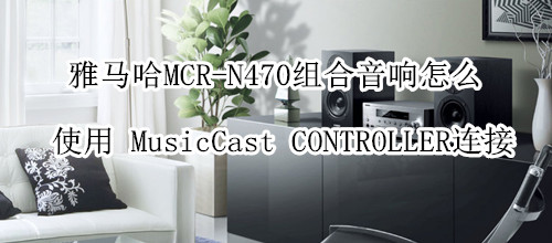 雅马哈MCR-N470组合音响怎么使用 MusicCast CONTROLLER连接