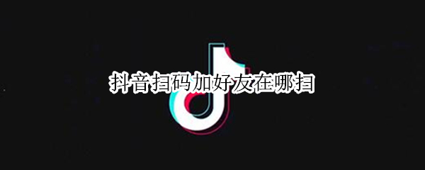 抖音扫码加好友在哪扫 抖音里怎么扫码加好友