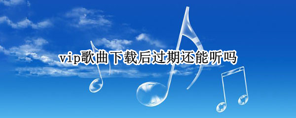 vip歌曲下载后过期还能听吗 下载歌曲vip过期后还可以听吗