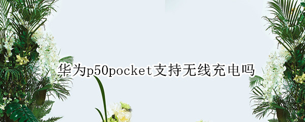 华为p50pocket支持无线充电吗 华为p50是否支持无线充电