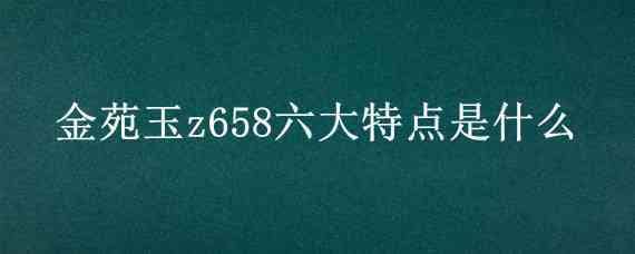 金苑玉z658六大特点是什么（金苑玉z658厂家）