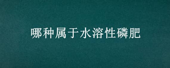 哪种属于水溶性磷肥 磷肥根据溶解性不同分为几种