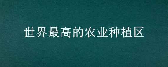 世界最高的农业种植区? 世界最高的农业种植区在哪里