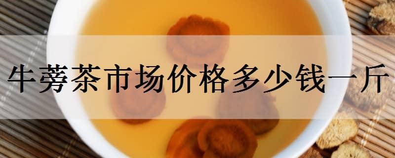 牛蒡茶市场价格多少钱一斤