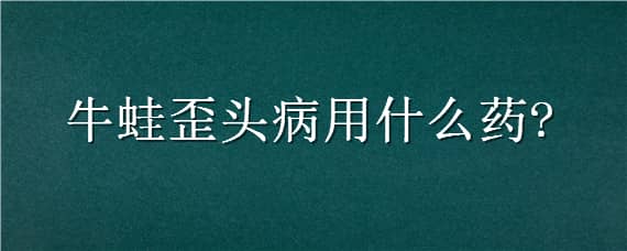 牛蛙歪头病用什么药 治疗蛙歪头专用药