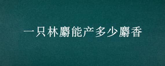 一只林麝能产多少麝香（林麝的种麝多少钱一只）