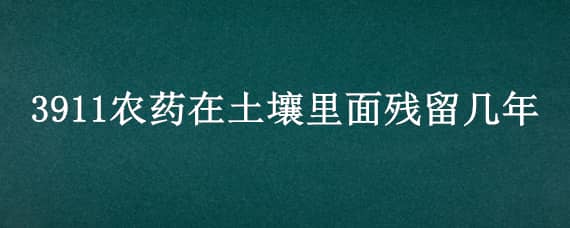 3911农药在土壤里面残留几年（3911农药残留多长时间）