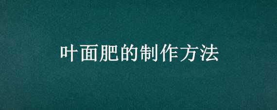 叶面肥的制作方法（叶面肥的使用方法）