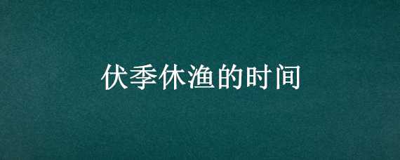 伏季休渔的时间 伏季休渔的时间2021