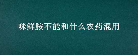 咪鲜胺不能和什么农药混用 农药咪鲜胺不能与哪些农药混合