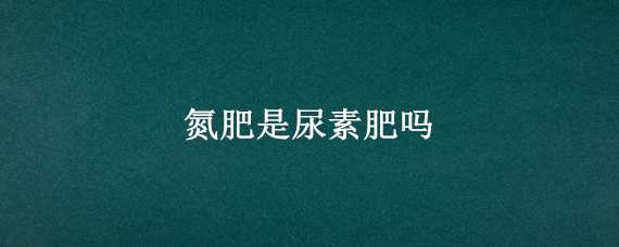 氮肥是尿素肥吗 氮肥是尿素肥吗还是氮肥