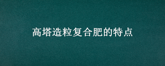 高塔造粒复合肥的特点（高塔造粒复合肥的特点四川农资化肥有限责任公司）