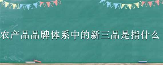 农产品品牌体系中的新三品是指什么（农产品品牌系列中的新三品是指）