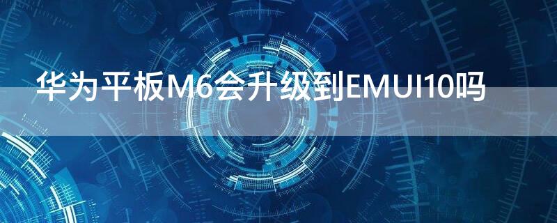 华为平板M6会升级到EMUI10吗