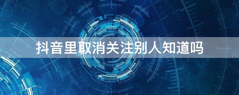 抖音里取消关注别人知道吗