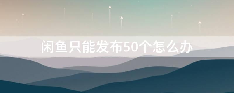 闲鱼只能发布50个怎么办