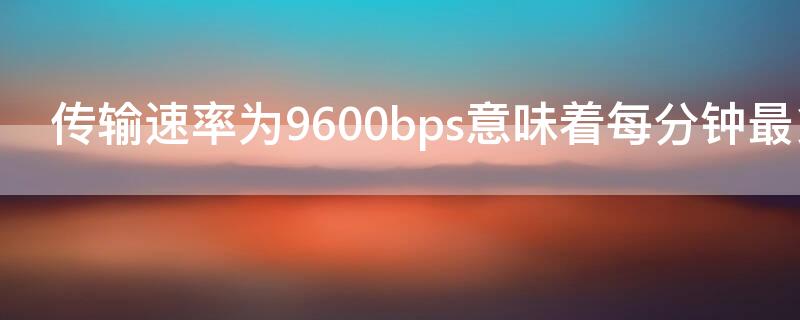 传输速率为9600bps意味着每分钟最多可传送