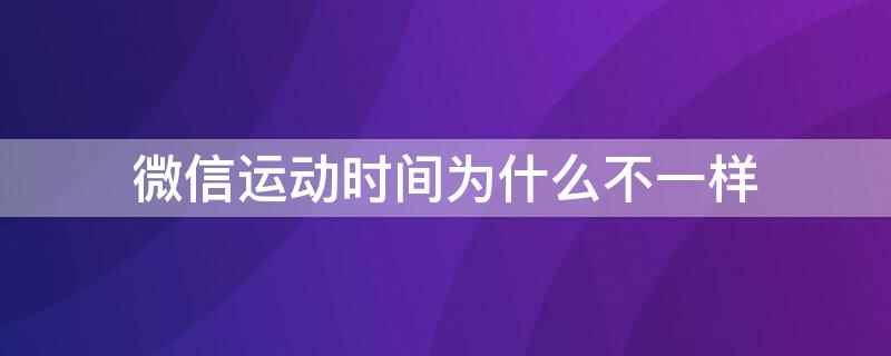 微信运动时间为什么不一样 为什么微信运动的截止时间不一样