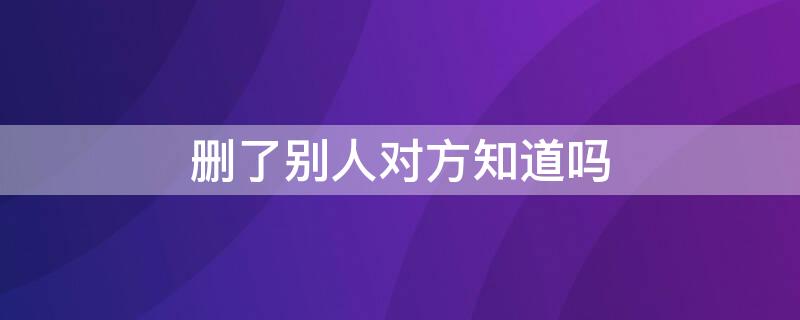 删了别人对方知道吗 qq删了别人对方知道吗