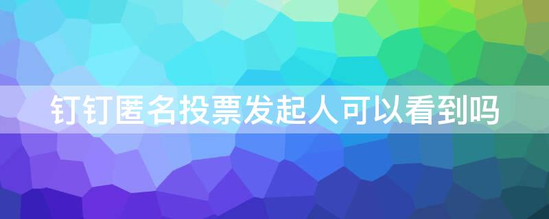 钉钉匿名投票发起人可以看到吗 钉钉投票匿名发布人能看