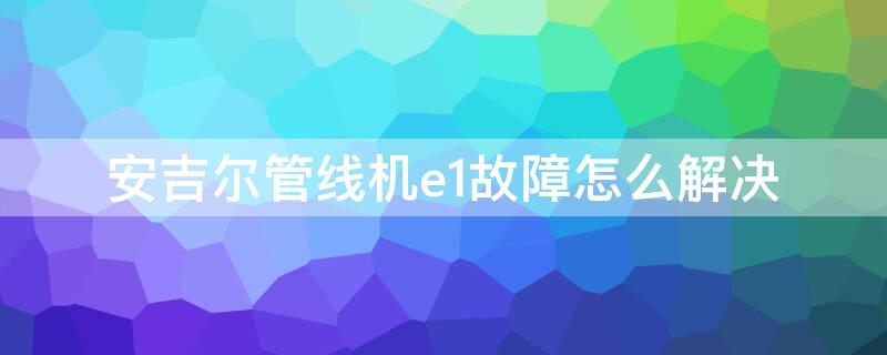 安吉尔管线机e1故障怎么解决（安吉尔管线机报E1）