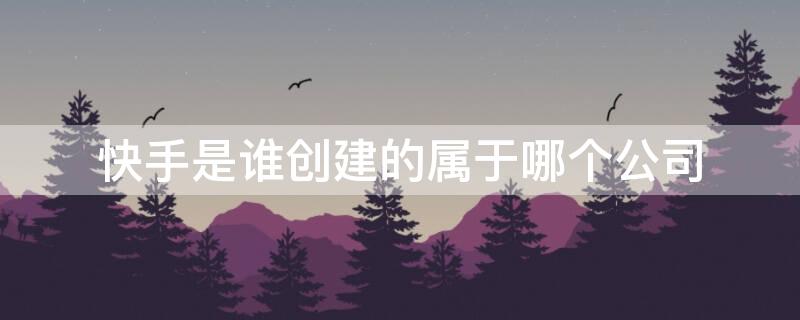 快手是谁创建的属于哪个公司（快手属于哪一家公司）