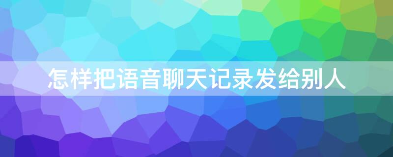 怎样把语音聊天记录发给别人 怎样把语音聊天记录发给别人让他们能听到内容