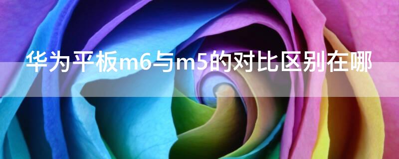 华为平板m6与m5的对比区别在哪（m5和m6的华为平板优势有哪些不同）