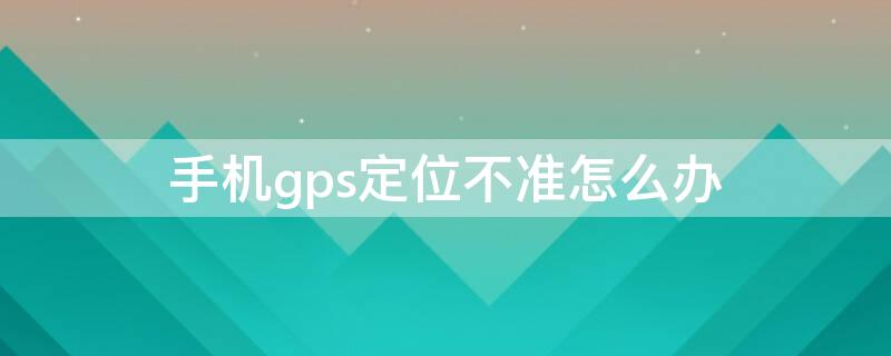 手机gps定位不准怎么办（gps定位不精准怎么办）