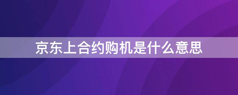 京东上合约购机是什么意思（京东商城选择合约机是什么意思）