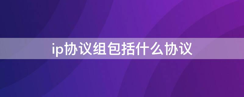 ip协议组包括什么协议（ip协议是用于什么的协议）