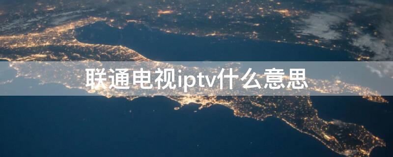 联通电视iptv什么意思（联通宽带iptv什么意思）