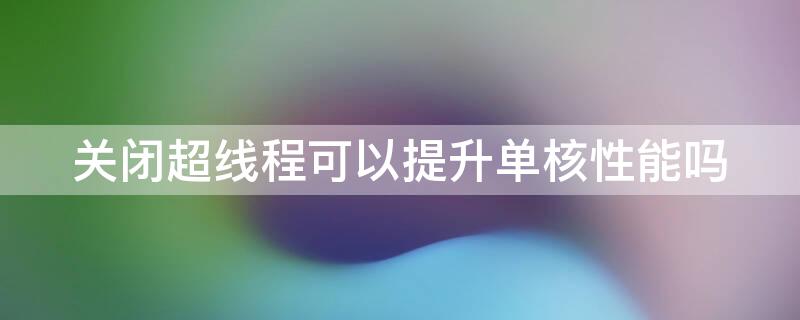 关闭超线程可以提升单核性能吗（关闭多线程能提高单核性能吗）