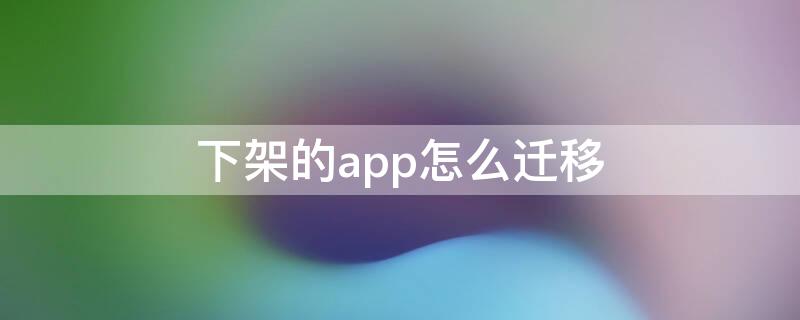 下架的app怎么迁移 下架app怎么移到其他手机上