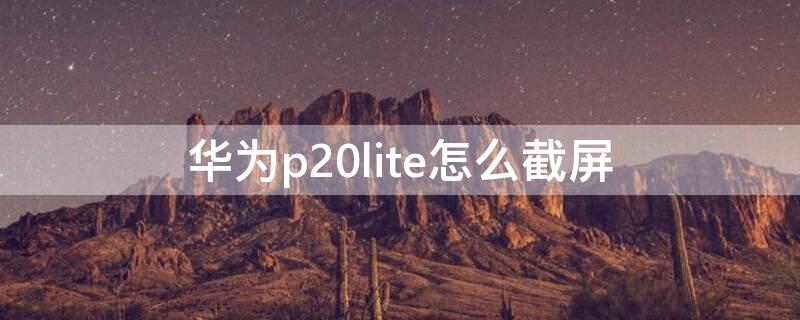 华为p20lite怎么截屏 华为p20如何截屏