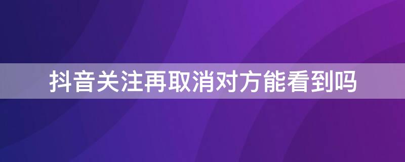 抖音关注再取消对方能看到吗（抖音关注又取消了对方能看见吗）