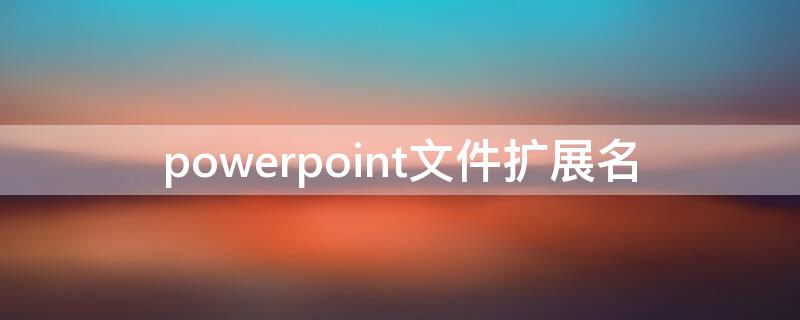 powerpoint文件扩展名（PowerPoint文件的扩展名是什么）