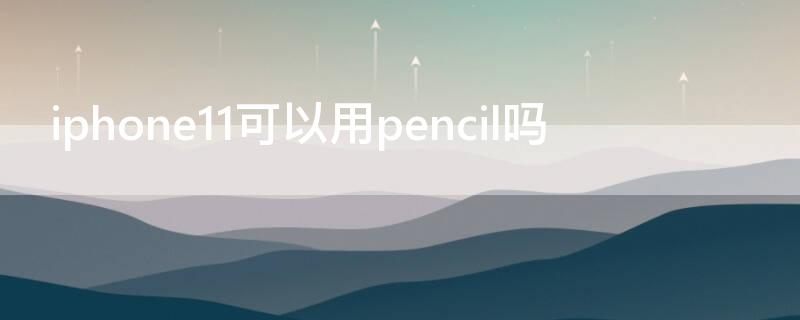 iPhone11可以用pencil吗 iPhone11能用pencil