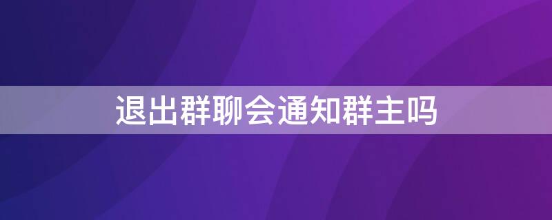 退出群聊会通知群主吗 群聊群主退出群其他人会收到通知吗