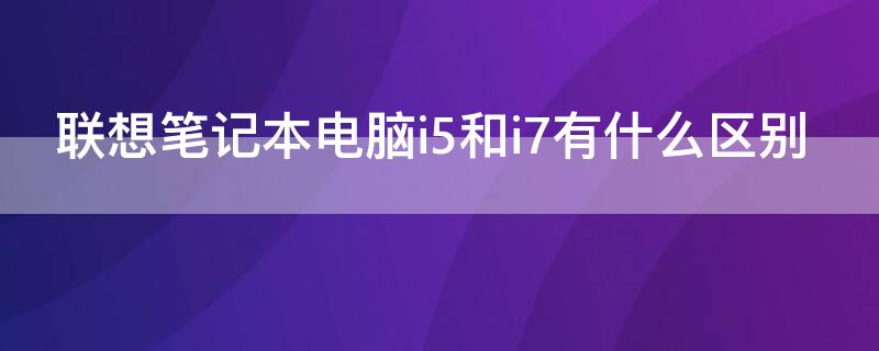 联想笔记本电脑i5和i7有什么区别 联想笔记本i5与i7处理器的区别