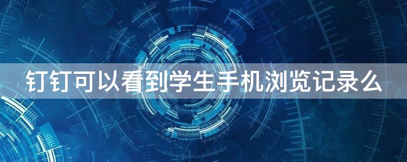 钉钉可以看到学生手机浏览记录么（钉钉可以看浏览记录吗）