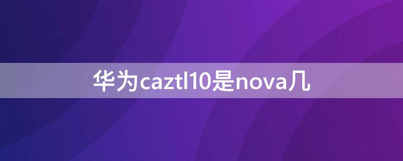 华为caztl10是nova几 华为caztl20是nova几
