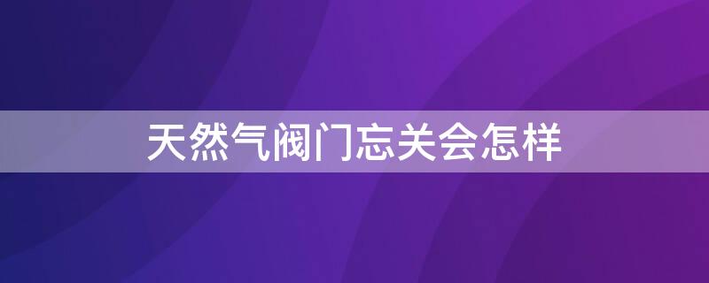 天然气阀门忘关会怎样（煤气阀门忘记关会怎样）