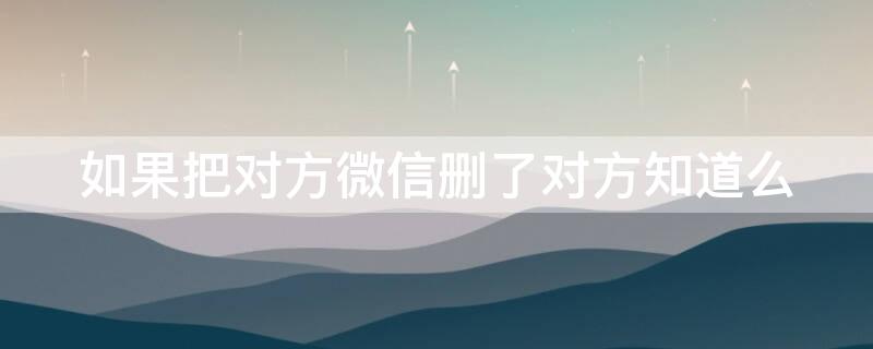 如果把对方微信删了对方知道么 把微信删了对方知道吗