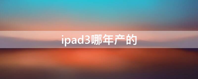 ipad3哪年产的 ipad3是哪一年的产品