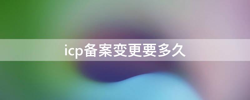 icp备案变更要多久（icp备案变更流程）