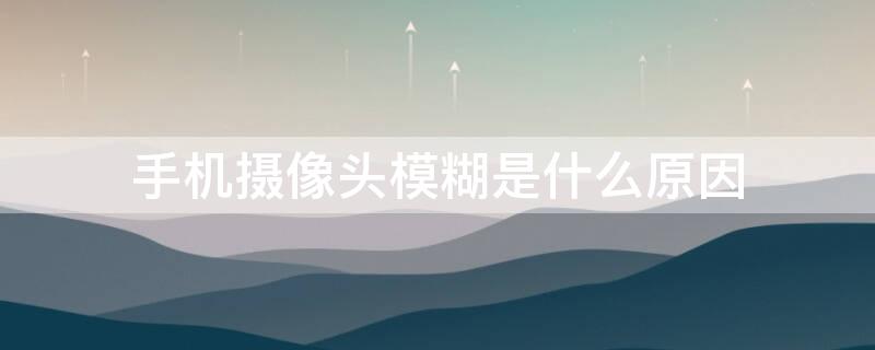 手机摄像头模糊是什么原因（手机摄像头模糊是什么情况）