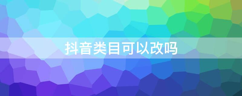 抖音类目可以更改吗 抖音类目可以改吗