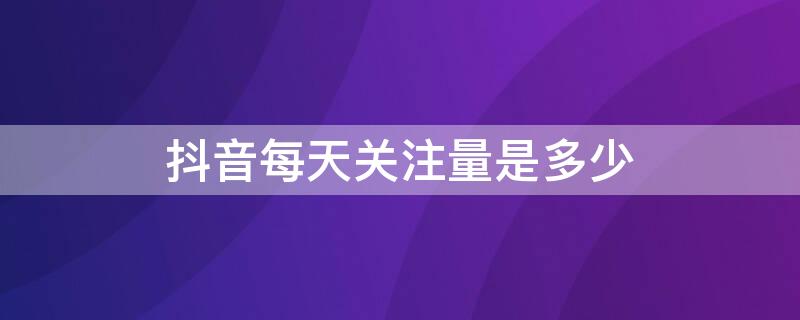 抖音每天关注量是多少 抖音每天关注量是多少钱