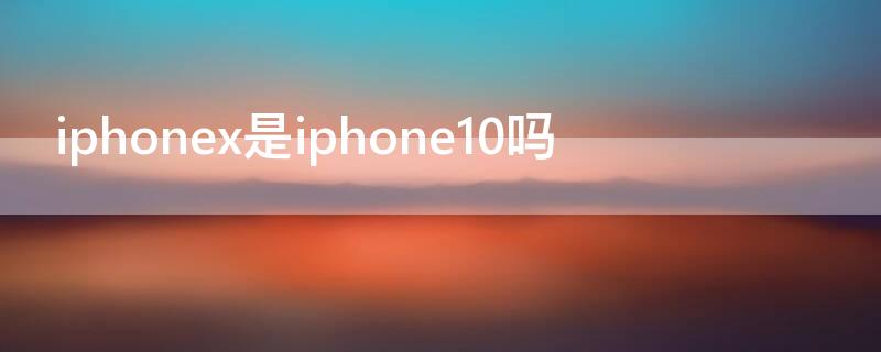 iPhonex是iPhone10吗 iphonex是不是就是iphone10